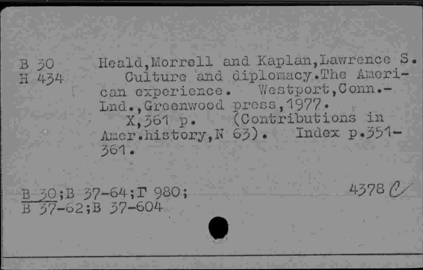 ﻿B 30 Heald,Morrell and Kaplan,Lawrence S.
H 434	Culture and diplomacy.The Ameri-
can experience. Westport,Conn.-Lnd.,Greenwood press,1977»
X,361 p. (Contributions in Amer.history,N 63) • Index p.331-361.
B 30;B 37-64;T 960?	4373
B 37-62;B 37-604